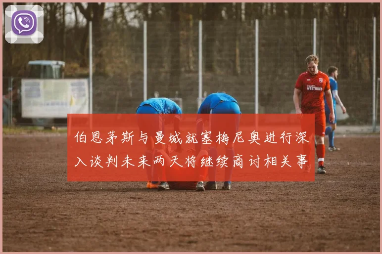 伯恩茅斯与曼城就塞梅尼奥进行深入谈判未来两天将继续商讨相关事宜