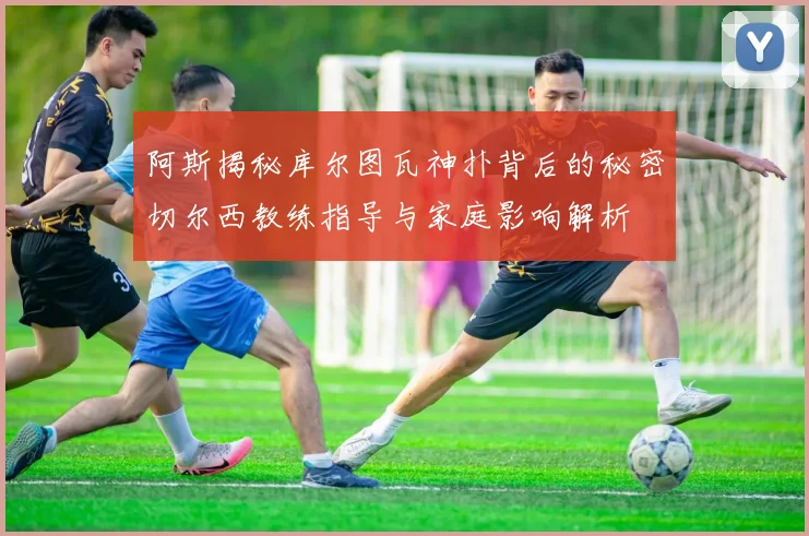 阿斯揭秘库尔图瓦神扑背后的秘密切尔西教练指导与家庭影响解析
