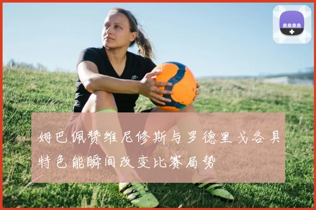 姆巴佩赞维尼修斯与罗德里戈各具特色能瞬间改变比赛局势