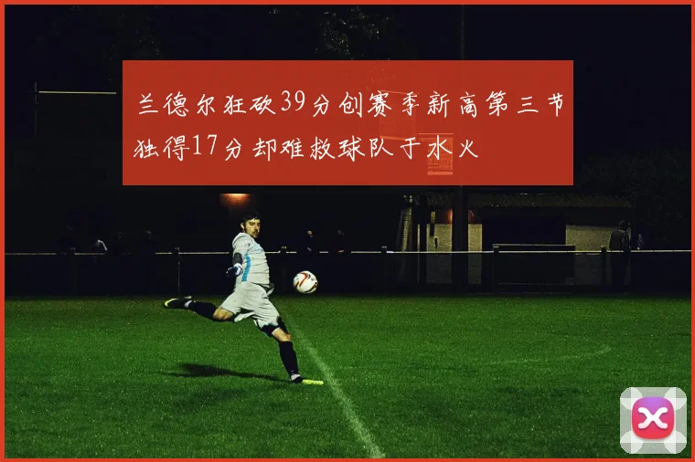 兰德尔狂砍39分创赛季新高第三节独得17分却难救球队于水火