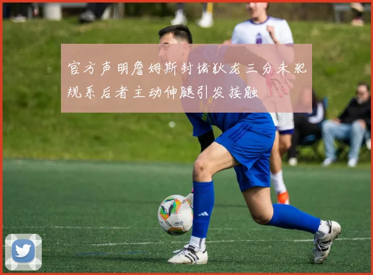 官方声明詹姆斯封堵狄龙三分未犯规系后者主动伸腿引发接触