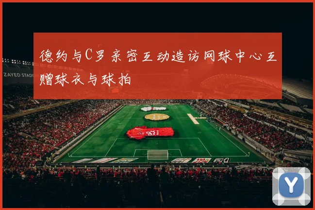 德约与C罗亲密互动造访网球中心互赠球衣与球拍