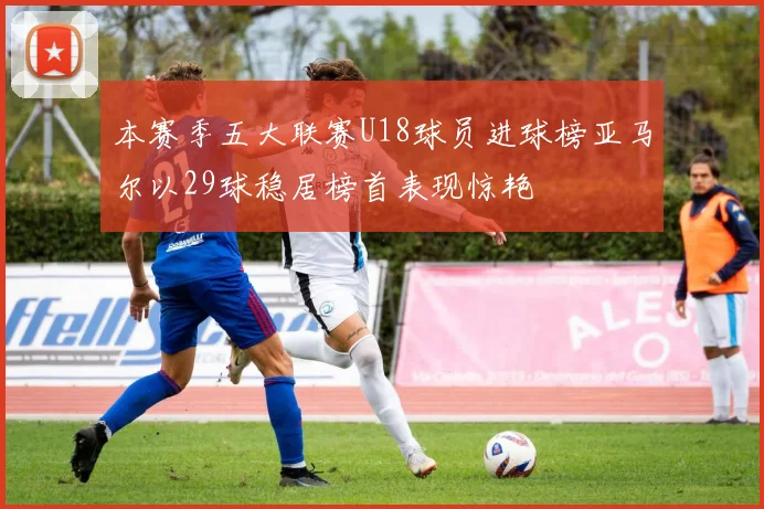 本赛季五大联赛U18球员进球榜亚马尔以29球稳居榜首表现惊艳