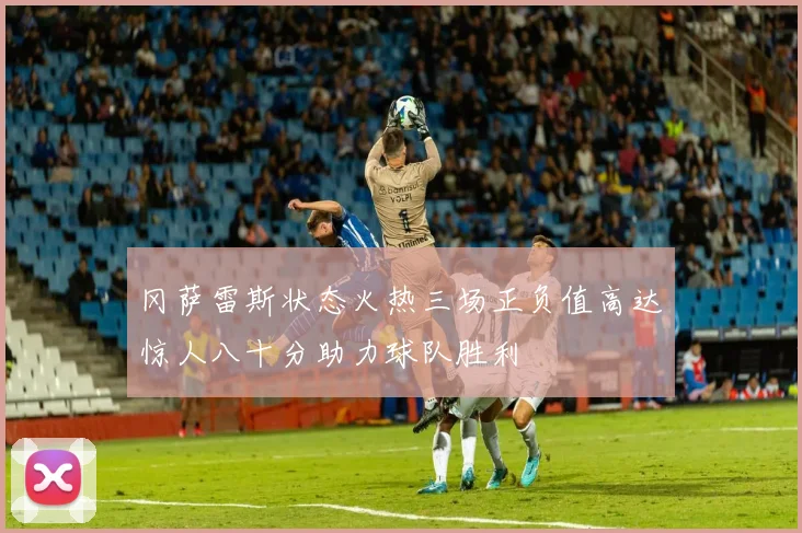 冈萨雷斯状态火热三场正负值高达惊人八十分助力球队胜利