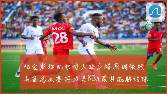 帕金斯称凯尔特人缺少塔图姆依然具备总决赛实力是NBA最具威胁的球队