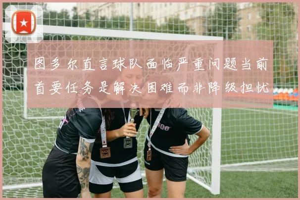 图多尔直言球队面临严重问题当前首要任务是解决困难而非降级担忧