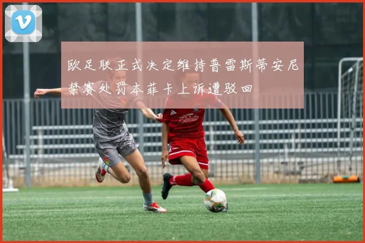 欧足联正式决定维持普雷斯蒂安尼禁赛处罚本菲卡上诉遭驳回