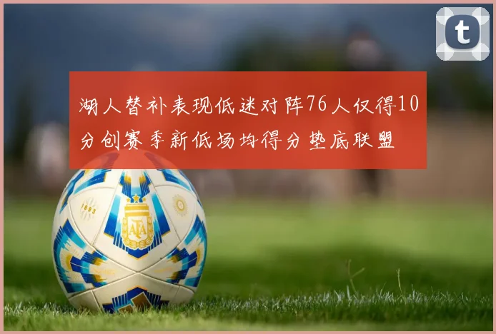 湖人替补表现低迷对阵76人仅得10分创赛季新低场均得分垫底联盟