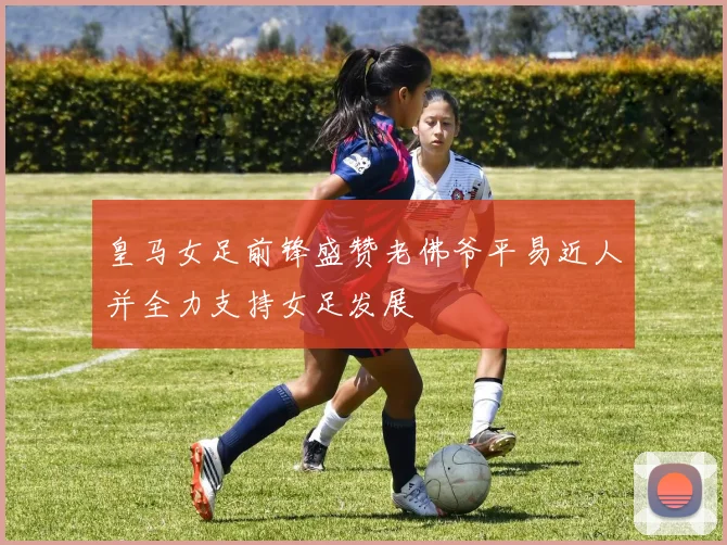 皇马女足前锋盛赞老佛爷平易近人并全力支持女足发展