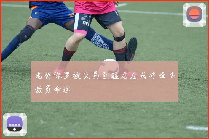 老将保罗被交易至猛龙后或将面临裁员命运