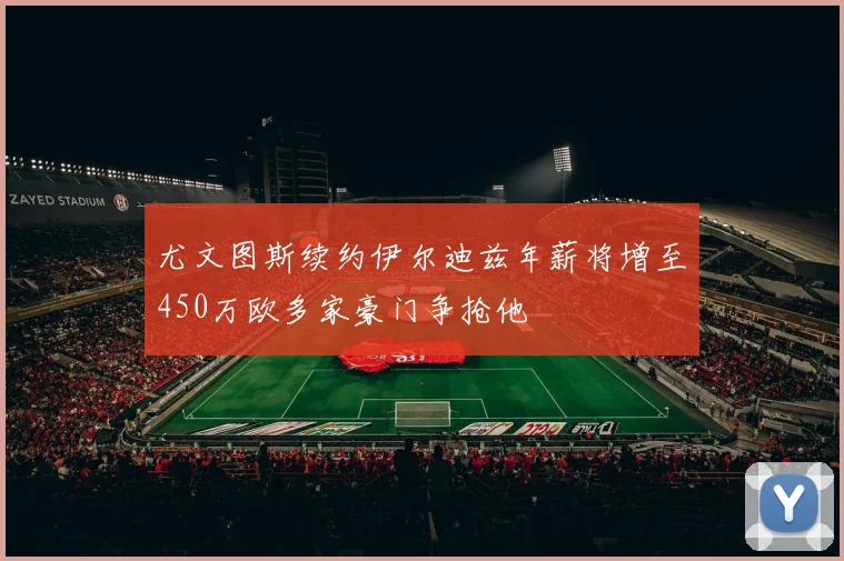 尤文图斯续约伊尔迪兹年薪将增至450万欧多家豪门争抢他