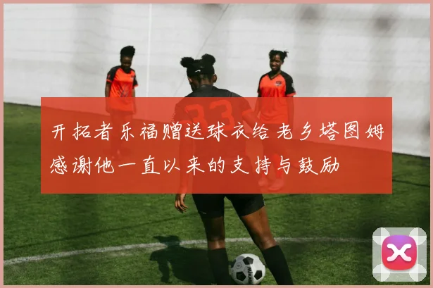 开拓者乐福赠送球衣给老乡塔图姆感谢他一直以来的支持与鼓励