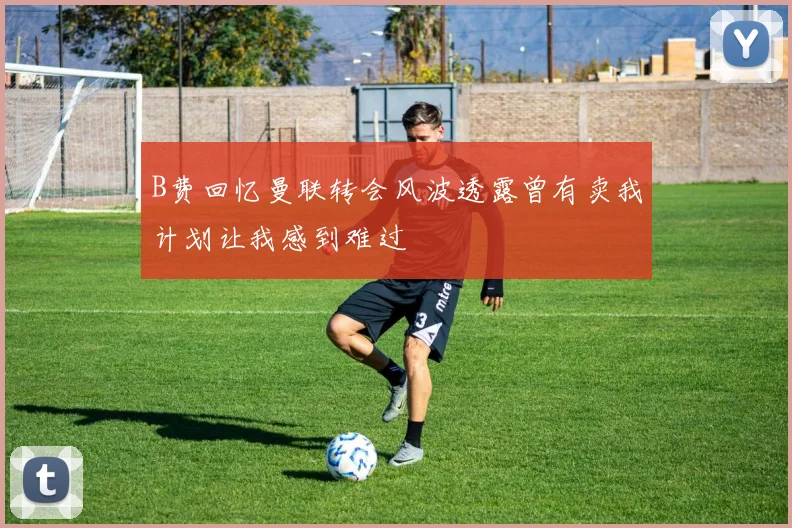 B费回忆曼联转会风波透露曾有卖我计划让我感到难过