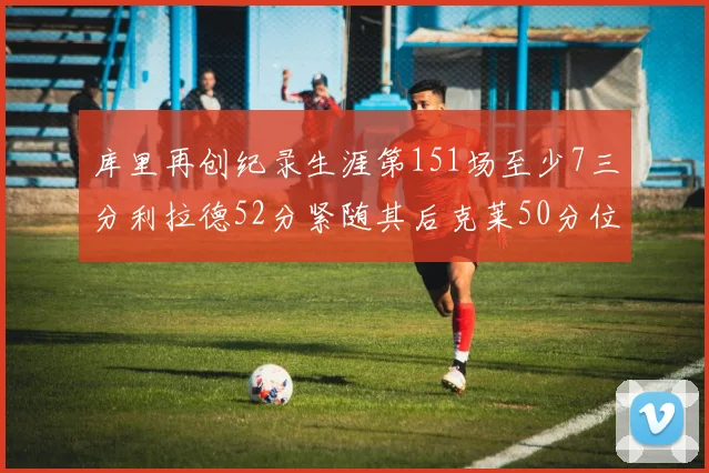 库里再创纪录生涯第151场至少7三分利拉德52分紧随其后克莱50分位列第三