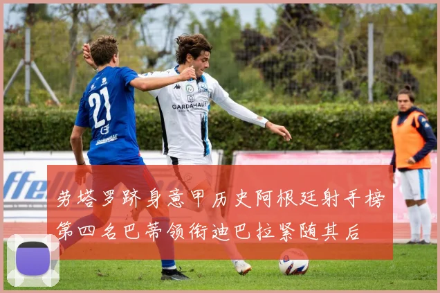 劳塔罗跻身意甲历史阿根廷射手榜第四名巴蒂领衔迪巴拉紧随其后