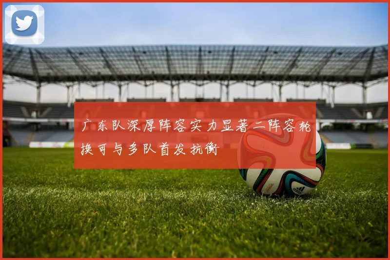 广东队深厚阵容实力显著二阵容轮换可与多队首发抗衡