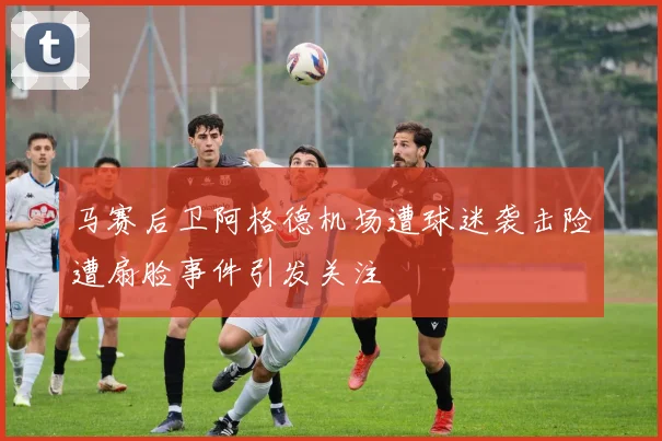 马赛后卫阿格德机场遭球迷袭击险遭扇脸事件引发关注