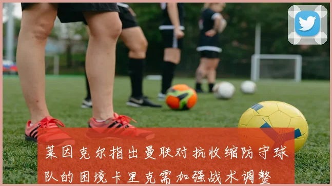 莱因克尔指出曼联对抗收缩防守球队的困境卡里克需加强战术调整