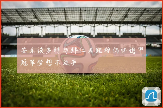 安东谈多特与拜仁差距称仍怀德甲冠军梦想不放弃