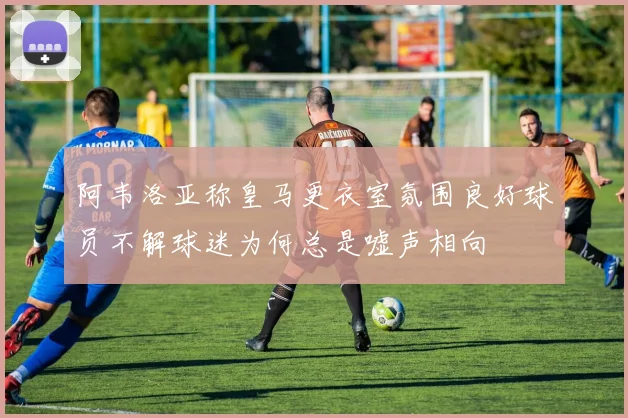 阿韦洛亚称皇马更衣室氛围良好球员不解球迷为何总是嘘声相向