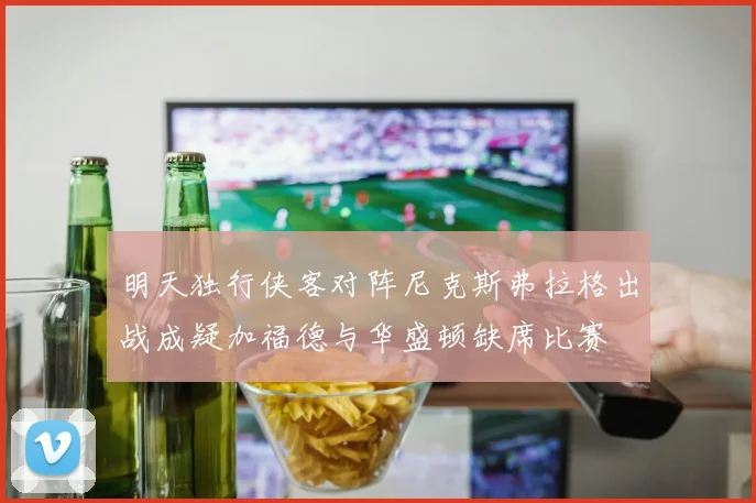明天独行侠客对阵尼克斯弗拉格出战成疑加福德与华盛顿缺席比赛