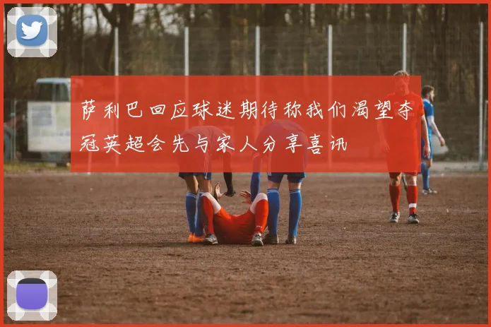 萨利巴回应球迷期待称我们渴望夺冠英超会先与家人分享喜讯