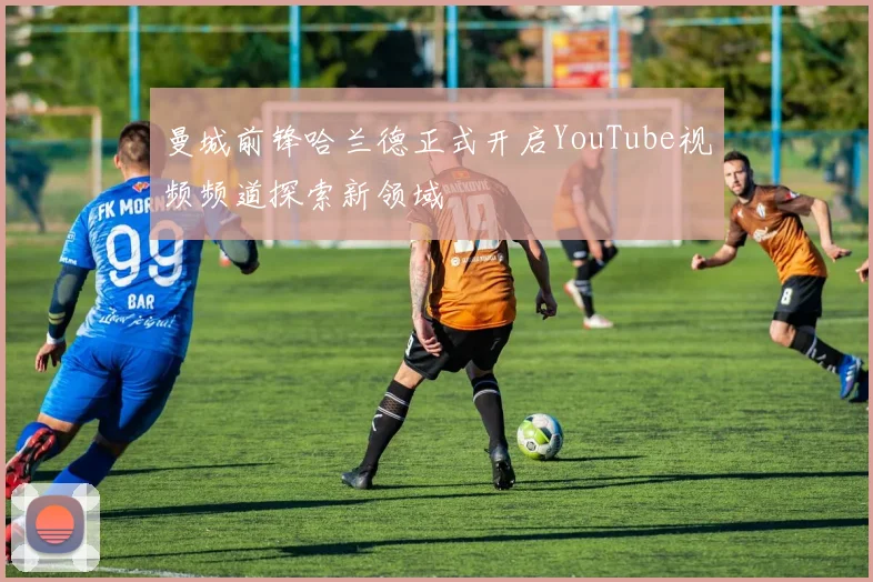 曼城前锋哈兰德正式开启YouTube视频频道探索新领域