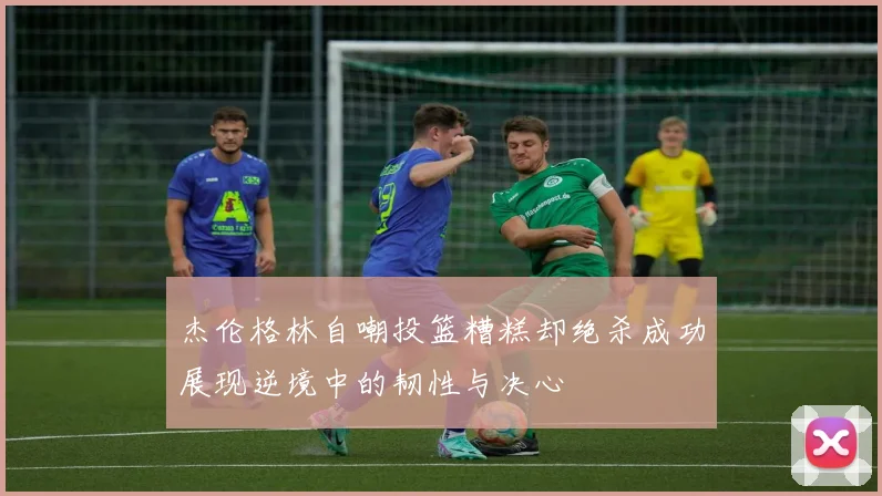 杰伦格林自嘲投篮糟糕却绝杀成功展现逆境中的韧性与决心