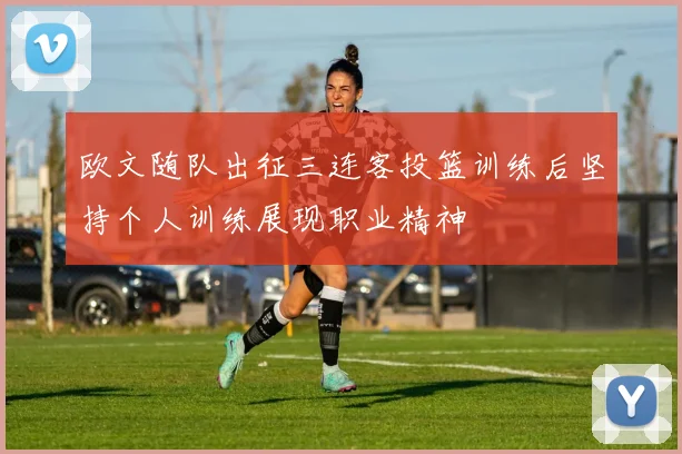 欧文随队出征三连客投篮训练后坚持个人训练展现职业精神
