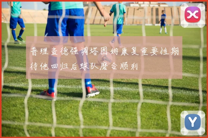 普理查德强调塔图姆康复重要性期待他回归后球队磨合顺利