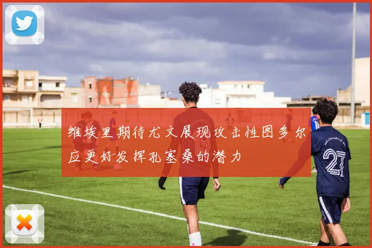 维埃里期待尤文展现攻击性图多尔应更好发挥孔塞桑的潜力