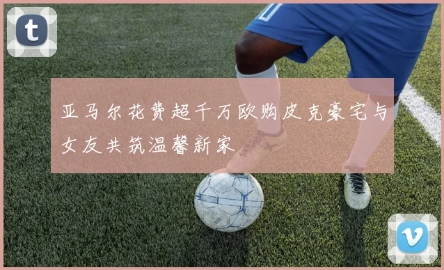 亚马尔花费超千万欧购皮克豪宅与女友共筑温馨新家