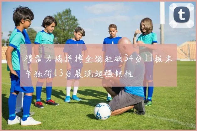 穆雷力竭拼搏全场狂砍34分11板末节独得13分展现超强韧性