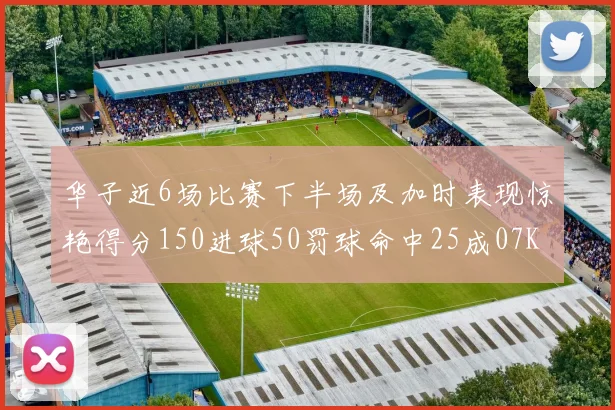 华子近6场比赛下半场及加时表现惊艳得分150进球50罚球命中25成07KB后首人
