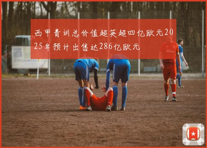 西甲青训总价值超英超四亿欧元2025年预计出售达286亿欧元