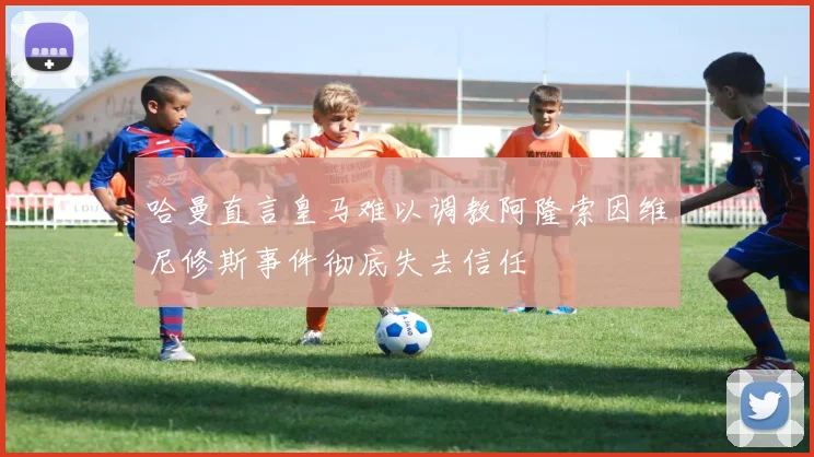哈曼直言皇马难以调教阿隆索因维尼修斯事件彻底失去信任