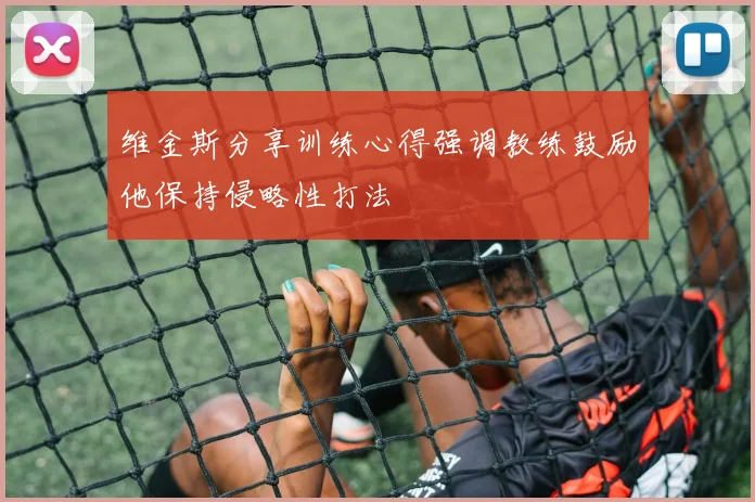 维金斯分享训练心得强调教练鼓励他保持侵略性打法