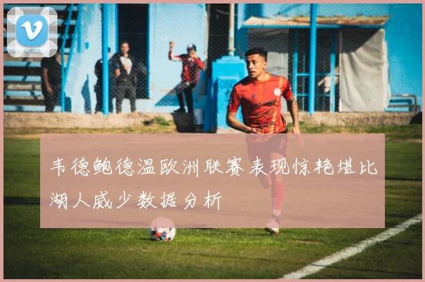 韦德鲍德温欧洲联赛表现惊艳堪比湖人威少数据分析