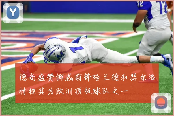 德尚盛赞挪威前锋哈兰德和瑟尔洛特称其为欧洲顶级球队之一