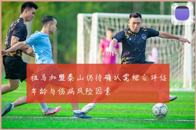 祖马加盟泰山仍待确认需综合评估年龄与伤病风险因素