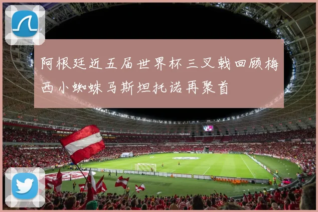 阿根廷近五届世界杯三叉戟回顾梅西小蜘蛛马斯坦托诺再聚首