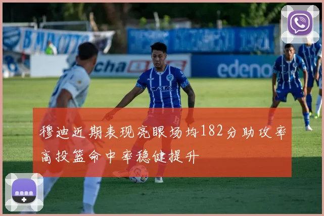 穆迪近期表现亮眼场均182分助攻率高投篮命中率稳健提升