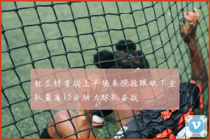 杜兰特苦战上半场表现抢眼砍下全队最高15分助力球队奋战