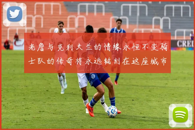 老詹与克利夫兰的情缘永恒不变骑士队的传奇将永远铭刻在这座城市
