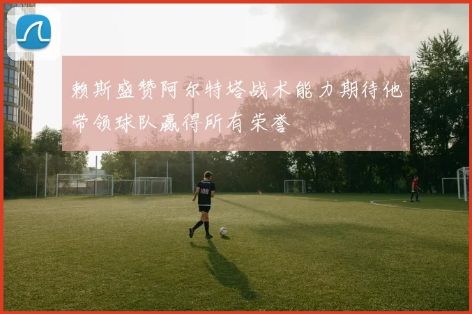 赖斯盛赞阿尔特塔战术能力期待他带领球队赢得所有荣誉