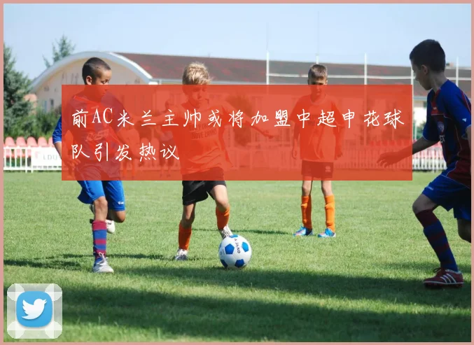 前AC米兰主帅或将加盟中超申花球队引发热议